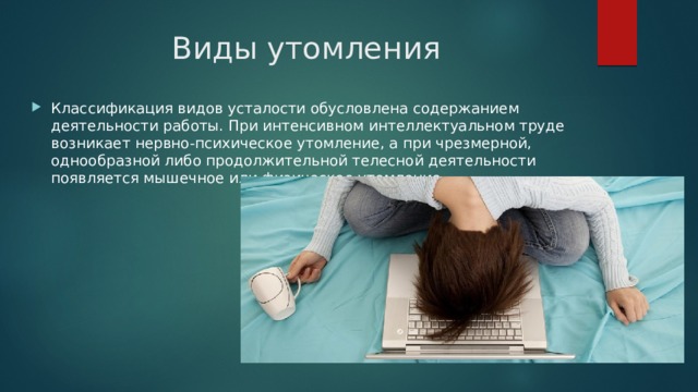 Виды утомления Классификация видов усталости обусловлена содержанием деятельности работы. При интенсивном интеллектуальном труде возникает нервно-психическое утомление, а при чрезмерной, однообразной либо продолжительной телесной деятельности появляется мышечное или физическое утомление. 