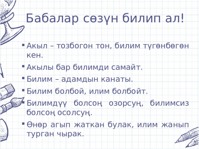 Бабалар сөзүн билип ал! Акыл – тозбогон тон, билим түгөнбөгөн кен. Акылы бар билимди самайт. Билим – адамдын канаты. Билим болбой, илим болбойт. Билимдүү болсоң озорсуң, билимсиз болсоң осолсуң. Өнөр агып жаткан булак, илим жанып турган чырак. 