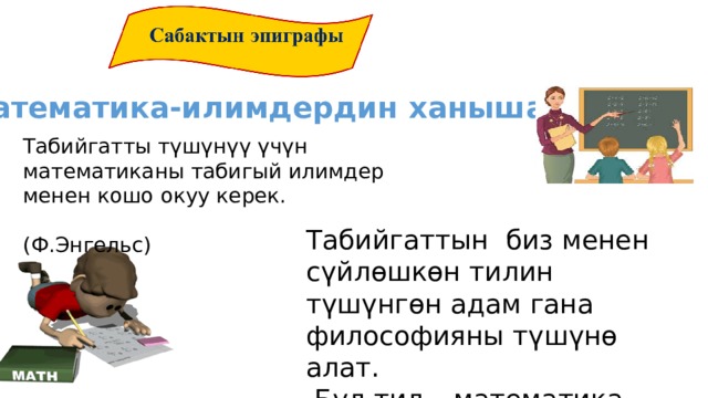 Математика-илимдердин ханышасы Табийгатты түшүнүү үчүн математиканы табигый илимдер менен кошо окуу керек.  (Ф.Энгельс) Табийгаттын биз менен сүйлөшкөн тилин түшүнгөн адам гана философияны түшүнө алат.  Бул тил – математика тили.  (Галилей) 