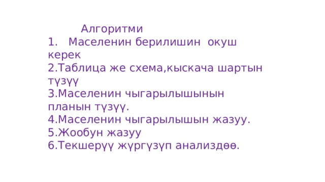  Алгоритми 1. Маселенин берилишин окуш керек 2.Таблица же схема,кыскача шартын түзүү 3.Маселенин чыгарылышынын планын түзүү. 4.Маселенин чыгарылышын жазуу. 5.Жообун жазуу 6.Текшерүү жүргүзүп анализдөө. 