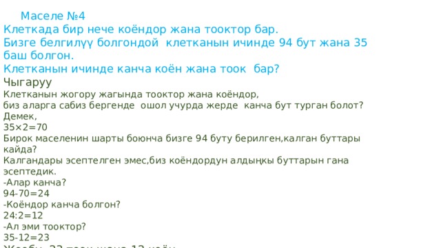  Маселе №4 Клеткада бир нече коёндор жана тооктор бар. Бизге белгилүү болгондой клетканын ичинде 94 бут жана 35 баш болгон. Клетканын ичинде канча коён жана тоок бар? Чыгаруу Клетканын жогору жагында тооктор жана коёндор, биз аларга сабиз бергенде ошол учурда жерде канча бут турган болот? Демек, 35×2=70 Бирок маселенин шарты боюнча бизге 94 буту берилген,калган буттары кайда? Калгандары эсептелген эмес,биз коёндордун алдыңкы буттарын гана эсептедик. -Алар канча? 94-70=24 -Коёндор канча болгон? 24:2=12 -Ал эми тооктор? 35-12=23 Жообу: 23 тоок жана 12 коён 