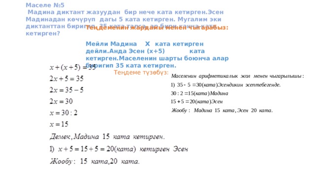 Маселе №5  Мадина диктант жазуудан бир нече ката кетирген.Эсен Мадинадан көчүрүп дагы 5 ката кетирген. Мугалим эки диктанттан биригип 35 ката тапса, ар бири канча ката кетирген? Теңдеменин жардамы менен чыгарабыз:  Мейли Мадина х ката кетирген дейли.Анда Эсен (х+5) ката кетирген.Маселенин шарты боюнча алар биригип 35 ката кетирген.  Теңдеме түзөбүз: 