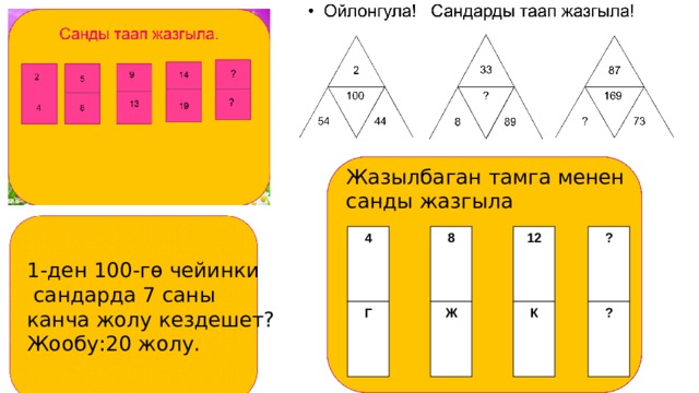 Жазылбаган тамга менен санды жазгыла 4 8 12 ? 1-ден 100-гө чейинки  сандарда 7 саны канча жолу кездешет? Жообу:20 жолу. ? К Г Ж 