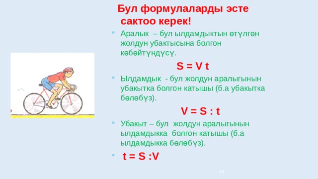  Бул формулаларды эсте сактоо керек! Аралык – бул ылдамдыктын өтүлгөн жолдун убактысына болгон көбөйтүндүсү.  S = V t Ылдамдык - бул жолдун аралыгынын убакытка болгон катышы (б.а убакытка бөлөбүз).  V = S : t Убакыт – бул жолдун аралыгынын ылдамдыкка болгон катышы (б.а ылдамдыкка бөлөбүз).  t = S :V 