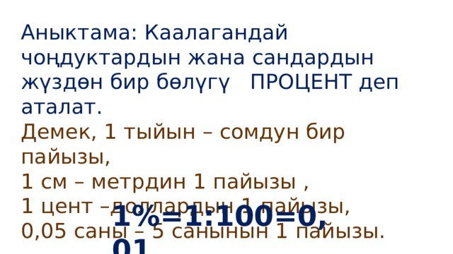 Аныктама: Каалагандай чоңдуктардын жана сандардын жүздөн бир бөлүгү ПРОЦЕНТ деп аталат. Демек, 1 тыйын – сомдун бир пайызы, 1 см – метрдин 1 пайызы , 1 цент –доллардын 1 пайызы, 0,05 саны – 5 санынын 1 пайызы. 1%=1:100=0,01 . 