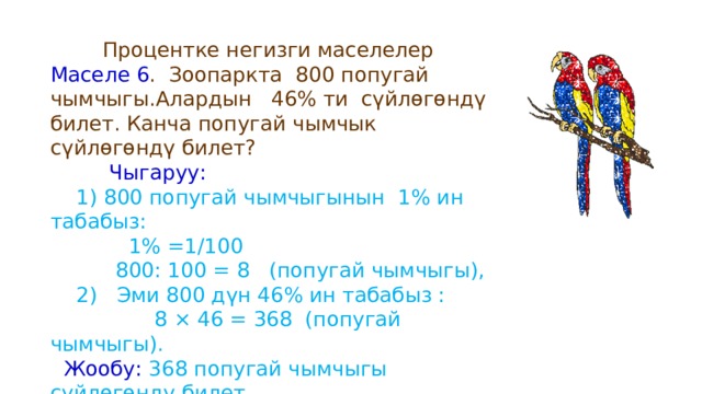  Процентке негизги маселелер Маселе 6 . Зоопаркта 800 попугай чымчыгы.Алардын 46% ти сүйлөгөндү билет. Канча попугай чымчык сүйлөгөндү билет?  Чыгаруу:  1) 800 попугай чымчыгынын 1% ин табабыз:  1% =1/100  800: 100 = 8 (попугай чымчыгы),  2) Эми 800 дүн 46% ин табабыз :  8 × 46 = 368 (попугай чымчыгы).  Жообу: 368 попугай чымчыгы сүйлөгөндү билет . 