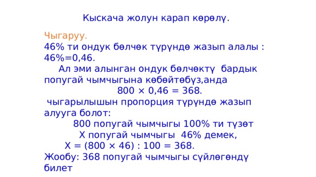 Кыскача жолун карап көрөлү . Чыгаруу. 46% ти ондук бөлчөк түрүндө жазып алалы : 46%=0,46.  Ал эми алынган ондук бөлчөктү бардык попугай чымчыгына көбөйтөбүз,анда  800 × 0,46 = 368.  чыгарылышын пропорция түрүндө жазып алууга болот:  800 попугай чымчыгы 100% ти түзөт  Х попугай чымчыгы 46% демек,  Х = (800 × 46) : 100 = 368. Жообу: 368 попугай чымчыгы сүйлөгөндү билет 