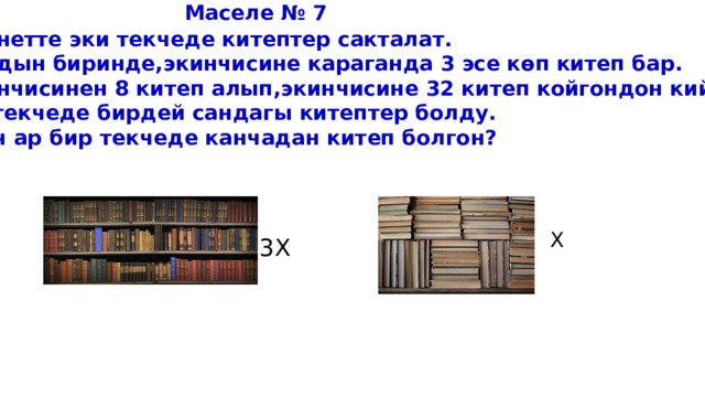  Маселе № 7 Кабинетте эки текчеде китептер сакталат. Алардын биринде,экинчисине караганда 3 эсе көп китеп бар. Биринчисинен 8 китеп алып,экинчисине 32 китеп койгондон кийин,  эки текчеде бирдей сандагы китептер болду. Алгач ар бир текчеде канчадан китеп болгон? X 3X 