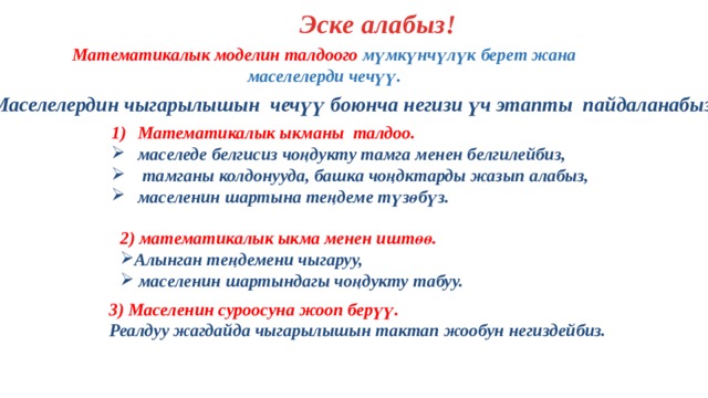 Эске алабыз! Математикалык моделин талдоого мүмкүнчүлүк берет жана маселелерди чечүү. Маселелердин чыгарылышын чечүү боюнча негизи үч этапты пайдаланабыз: Математикалык ыкманы талдоо. маселеде белгисиз чоңдукту тамга менен белгилейбиз,  тамганы колдонууда, башка чоңдктарды жазып алабыз, маселенин шартына теңдеме түзөбүз. 2) математикалык ыкма менен иштөө. Алынган теңдемени чыгаруу,  маселенин шартындагы чоңдукту табуу. 3) Маселенин суроосуна жооп берүү. Реалдуу жагдайда чыгарылышын тактап жообун негиздейбиз. 