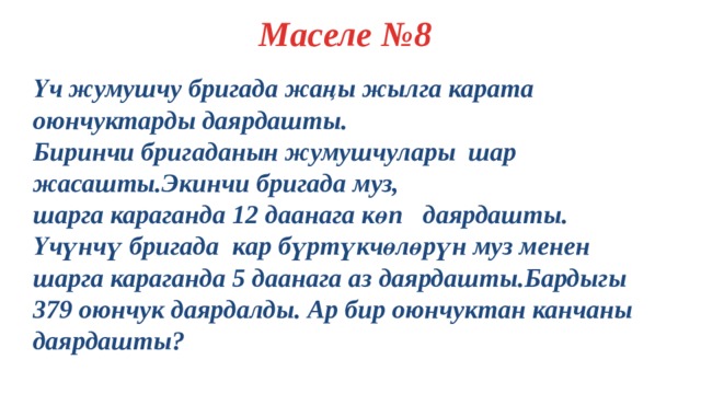 Маселе №8 Үч жумушчу бригада жаңы жылга карата оюнчуктарды даярдашты. Биринчи бригаданын жумушчулары шар жасашты.Экинчи бригада муз, шарга караганда 12 даанага көп даярдашты. Үчүнчү бригада кар бүртүкчөлөрүн муз менен шарга караганда 5 даанага аз даярдашты.Бардыгы 379 оюнчук даярдалды. Ар бир оюнчуктан канчаны даярдашты?  