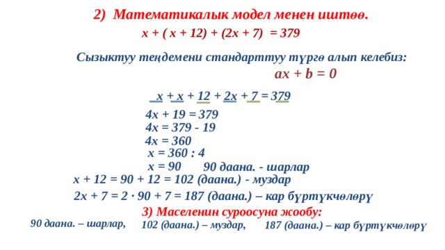 2) Математикалык модел менен иштөө.  х + ( х + 12) + (2х + 7) = 379 Сызыктуу теңдемени стандарттуу түргө алып келебиз:  aх + b = 0  х + х + 12 + 2х + 7 = 379 4х + 19 = 379 4х = 379 - 19 4х = 360 х = 360 : 4 х = 90 90 даана. - шарлар  х + 12 = 90 + 12 = 102 (даана.) - муздар  2х + 7 = 2 · 90 + 7 = 187 (даана.) – кар бүртүкчөлөрү 3) Маселенин суроосуна жообу: 90 даана. – шарлар, 102 (даана.) – муздар, 187 (даана.) – кар бүртүкчөлөрү 