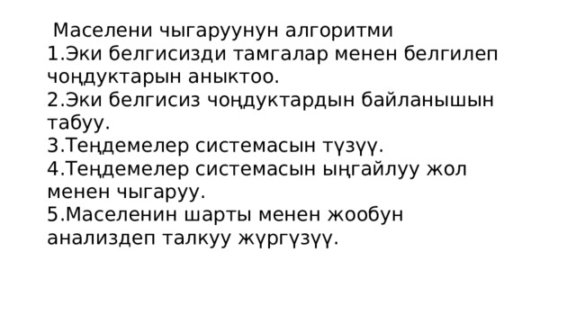  Маселени чыгаруунун алгоритми  1.Эки белгисизди тамгалар менен белгилеп чоңдуктарын аныктоо.  2.Эки белгисиз чоңдуктардын байланышын табуу.  3.Теңдемелер системасын түзүү.  4.Теңдемелер системасын ыңгайлуу жол менен чыгаруу.  5.Маселенин шарты менен жообун анализдеп талкуу жүргүзүү. 