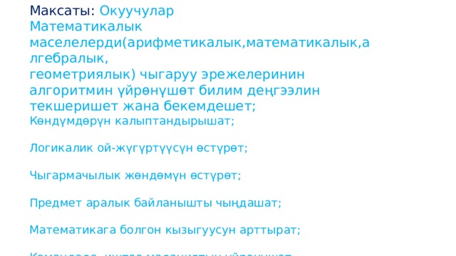 Максаты: Окуучулар Математикалык маселелерди(арифметикалык,математикалык,алгебралык, геометриялык) чыгаруу эрежелеринин алгоритмин үйрөнүшөт билим деңгээлин текшеришет жана бекемдешет; Көндүмдөрүн калыптандырышат; Логикалик ой-жүгүртүүсүн өстүрөт; Чыгармачылык жөндөмүн өстүрөт; Предмет аралык байланышты чыңдашат; Математикага болгон кызыгуусун арттырат; Командада иштөө маданиятын үйрөнүшөт . 