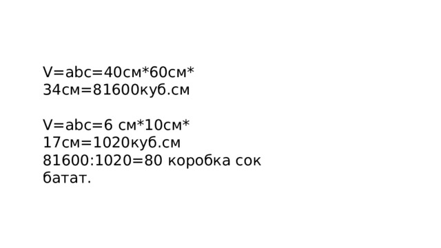 V=аbc=40cм*60см* 34см=81600куб.см V=аbc=6 cм*10см* 17см=1020куб.см 81600:1020=80 коробка сок батат. 