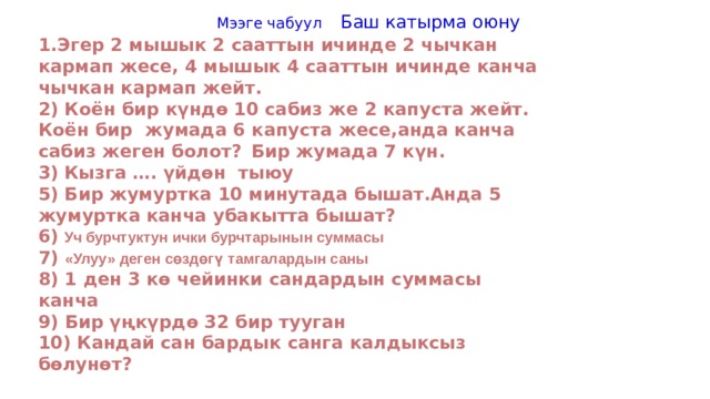  Мээге чабуул Баш катырма оюну 1.Эгер 2 мышык 2 сааттын ичинде 2 чычкан кармап жесе, 4 мышык 4 сааттын ичинде канча чычкан кармап жейт. 2) Коён бир күндө 10 сабиз же 2 капуста жейт. Коён бир жумада 6 капуста жесе,анда канча сабиз жеген болот?  Бир жумада 7 күн. 3)  Кызга …. үйдөн тыюу 5) Бир жумуртка 10 минутада бышат.Анда 5 жумуртка канча убакытта бышат? 6)  Уч бурчтуктун ички бурчтарынын суммасы 7) «Улуу» деген сөздөгү тамгалардын саны 8) 1 ден 3 кө чейинки сандардын суммасы канча Бир үңкүрдө 32 бир тууган 10) Кандай сан бардык санга калдыксыз бөлунөт? 