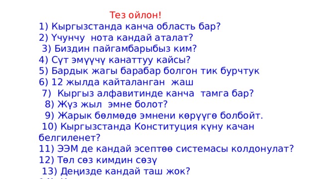  Тез ойлон! 1) Кыргызстанда канча область бар? 2) Үчунчу нота кандай аталат?  3) Биздин пайгамбарыбыз ким? 4) Сүт эмүүчү канаттуу кайсы? 5) Бардык жагы барабар болгон тик бурчтук 6) 12 жылда кайталанган жаш  7) Кыргыз алфавитинде канча тамга бар?  8) Жүз жыл эмне болот?  9)  Жарык бөлмөдө эмнени көрүүгө болбойт.  10) Кыргызстанда Конституция күну качан белгиленет? 11) ЭЭМ де кандай эсептөө системасы колдонулат? 12) Төл сөз кимдин сөзү  13) Деңизде кандай таш жок? 14) Күнгө эң жакын планета 