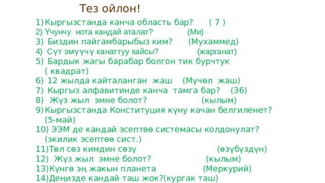  Тез ойлон! Кыргызстанда канча область бар? ( 7 ) Үчунчу нота кандай аталат? (Ми)  Биздин пайгамбарыбыз ким? (Мухаммед)  Сүт эмүүчү канаттуу кайсы? (жарганат)  Бардык жагы барабар болгон тик бурчтук ( квадрат)  12 жылда кайталанган жаш (Мүчөл жаш)  Кыргыз алфавитинде канча тамга бар? (36)  Жүз жыл эмне болот? (кылым) Кыргызстанда Конституция күну качан белгиленет? (5-май)  ЭЭМ де кандай эсептөө системасы колдонулат? (экилик эсептөө сист.) Төл сөз кимдин сөзү (өзүбүздүн)  Жүз жыл эмне болот? (кылым) Күнгө эң жакын планета (Меркурий) Деңизде кандай таш жок?(кургак таш)  