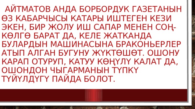  Айтматов анда борбордук газетанын өз кабарчысы катары иштеген кези экен, бир жолу иш сапар менен Соң-Көлгө барат да, келе жатканда булардын машинасына браконьерлер атып алган бугуну жүктөшөт. Ошону карап отуруп, катуу көңүлү калат да, ошондон чыгарманын түпкү түйүлдүгү пайда болот.    