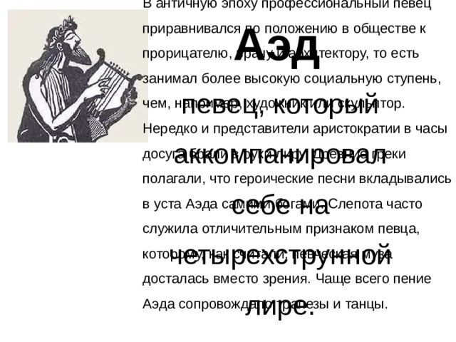 В античную эпоху профессиональный певец приравнивался по положению в обществе к прорицателю, врачу и архитектору, то есть занимал более высокую социальную ступень, чем, например, художник или скульптор. Нередко и представители аристократии в часы досуга брали в руки лиру. Древние греки полагали, что героические песни вкладывались в уста Аэда самими богами. Слепота часто служила отличительным признаком певца, которому, как считали, певческая муза досталась вместо зрения. Чаще всего пение Аэда сопровождало трапезы и танцы. Аэд певец, который аккомпанировал себе на четырехструнной лире. 