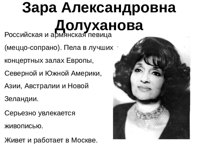 Зара Александровна Долуханова Российская и армянская певица (меццо-сопрано). Пела в лучших концертных залах Европы, Северной и Южной Америки, Азии, Австралии и Новой Зеландии. Серьезно увлекается живописью. Живет и работает в Москве. 