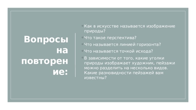 Вопросы на повторение: Как в искусстве называется изображение природы?  Что такое перспектива?   Что называется линией горизонта?   Что называется точкой исхода?  В зависимости от того, какие уголки природы изображает художник, пейзажи можно разделить на несколько видов. Какие разновидности пейзажей вам известны?  