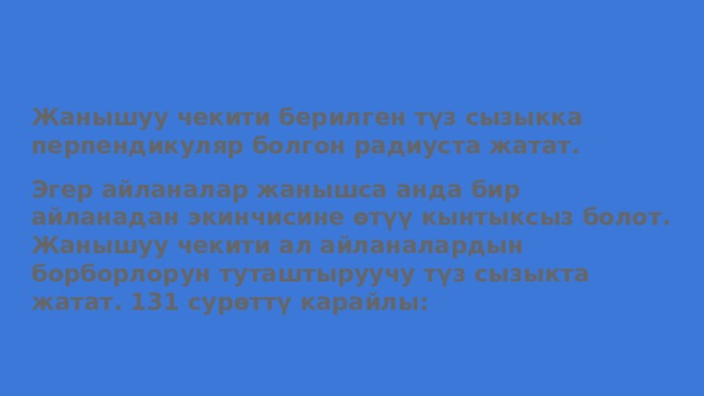 Жанышуу чекити берилген түз сызыкка перпендикуляр болгон радиуста жатат. Эгер айланалар жанышса анда бир айланадан экинчисине өтүү кынтыксыз болот. Жанышуу чекити ал айланалардын борборлорун туташтыруучу түз сызыкта жатат. 131 сурөттү карайлы: 