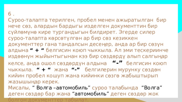 6 .  Суроо-талапта терилген, пробел менен ажыратылган бир нече сөз, алардын бардыгы изделген документтин бир сүйлөмүнө кире тургандыгын билдирет. Эгерде силер суроо-талапта көрсөтүлгөн ар бир сөз кезиккен документтер гана тандалсын десеңер, анда ар бир сөзүн алдына “ + “ белгисин коюп чыккыла. Ал эми тескериинче издөөнүн жыйынтыгынан кээ бир сөздөрдү алып салгыңар келсе, анда ошол сөздөрдүн алдына  “-”  белгисин коюп чыккыла. “ + “ жана “-” белгилерин мурунку сөздөн кийин пробел кошуп жана кийинки сөзгө жабыштырып жазышыңар керек.  Мисалы, “ Волга –автомобиль” суроо талабында “Волга” деген сөздөр бар жана “автомобиль” деген сөздөр жок болгон документтер табылат.   