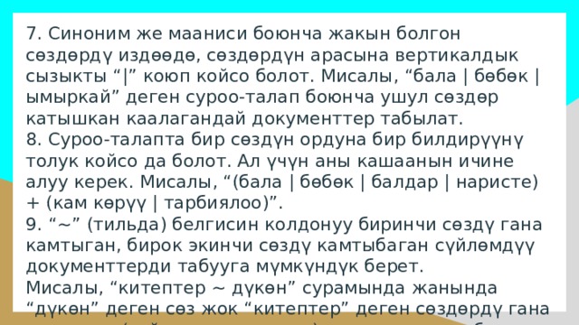 7. Синоним же мааниси боюнча жакын болгон сөздөрдү издөөдө, сөздөрдүн арасына вертикалдык сызыкты “|” коюп койсо болот. Мисалы, “бала | бөбөк | ымыркай” деген суроо-талап боюнча ушул сөздөр катышкан каалагандай документтер табылат. 8. Суроо-талапта бир сөздүн ордуна бир билдирүүнү толук койсо да болот. Ал үчүн аны кашаанын ичине алуу керек. Мисалы, “(бала | бөбөк | балдар | наристе) + (кам көрүү | тарбиялоо)”. 9. “~” (тильда) белгисин колдонуу биринчи сөздү гана камтыган, бирок экинчи сөздү камтыбаган сүйлөмдүү документтерди табууга мүмкүндүк берет. Мисалы, “китептер ~ дүкөн” сурамында жанында “дүкөн” деген сөз жок “китептер” деген сөздөрдү гана камтыган (сүйлөмдүн чегинде) документтер табылат. 