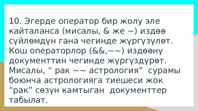 10. Эгерде оператор бир жолу эле кайталанса (мисалы, & же ~) издөө сүйлөмдүн гана чегинде жүргүзүлөт. Кош операторлор (&&,~~) издөөнү документтин чегинде жүргүздүрөт. Мисалы, “ рак ~~ астрология” сурамы боюнча астрологияга тиешеси жок “рак” сөзүн камтыган документтер табылат. 