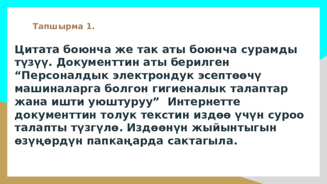 Тапшырма 1. Цитата боюнча же так аты боюнча сурамды түзүү. Документтин аты берилген “Персоналдык электрондук эсептөөчү машиналарга болгон гигиеналык талаптар жана ишти уюштуруу” Интернетте документтин толук текстин издөө үчүн суроо талапты түзгүлө. Издөөнүн жыйынтыгын өзүңөрдүн папкаңарда сактагыла. 