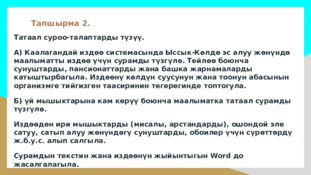 Тапшырма 2. Татаал суроо-талаптарды түзүү. А) Каалагандай издөө системасында Ыссык-Көлдө эс алуу жөнүндө маалыматты издөө үчүн сурамды түзгүлө. Тейлөө боюнча сунуштарды, пансионаттарды жана башка жарнамаларды катыштырбагыла. Издөөнү көлдүн суусунун жана тоонун абасынын организмге тийгизген таасиринин тегерегинде топтогула. Б) үй мышыктарына кам көрүү боюнча маалыматка татаал сурамды түзгүлө. Издөөдөн ири мышыктарды (мисалы, арстандарды), ошондой эле сатуу, сатып алуу жөнүндөгү сунуштарды, обоилер үчүн сүрөттөрдү ж.б.у.с. алып салгыла. Сурамдын текстин жана издөөнүн жыйынтыгын Word до жасалгалагыла. 