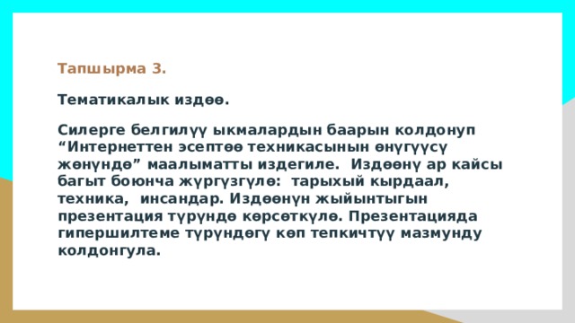 Тапшырма 3. Тематикалык издөө. Силерге белгилүү ыкмалардын баарын колдонуп “Интернеттен эсептөө техникасынын өнүгүүсү жөнүндө” маалыматты издегиле. Издөөнү ар кайсы багыт боюнча жүргүзгүлө: тарыхый кырдаал, техника, инсандар. Издөөнүн жыйынтыгын презентация түрүндө көрсөткүлө. Презентацияда гипершилтеме түрүндөгү көп тепкичтүү мазмунду колдонгула. 