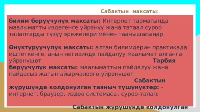  Сабактын максаты : билим берүүчулүк максаты: Интернет тармагында маалыматты издегенге үйрөнүү жана татаал суроо-талаптарды түзүү эрежелери менен таанышасыңар Өнүктүрүучүлук максаты: алган билимдерин практикада иштеткенге, анын негизинде пайдалуу маалымат алганга уйрөнүшөт Тарбия берүүчүлүк максаты: маалыматтын пайдалуу жана пайдасыз жагын айырмалоого үйрөнүшөт Сабактын жүрүшүндө колдонулган таяныч түшүнүктөр: - интернет, браузер, издөө системасы, суроо-талап; Сабактын жүрүшүндө колдонулган жаңы түшүнүктөр: - татаал издөө суроо-талаптары, гипертексттик шилтемелер; 