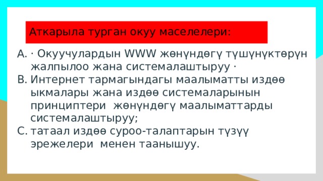 Аткарыла турган окуу маселелери: · Окуучулардын WWW жөнүндөгү түшүнүктөрүн жалпылоо жана системалаштыруу · Интернет тармагындагы маалыматты издөө ыкмалары жана издөө системаларынын принциптери жөнүндөгү маалыматтарды системалаштыруу; татаал издөө суроо-талаптарын түзүү эрежелери менен таанышуу. 