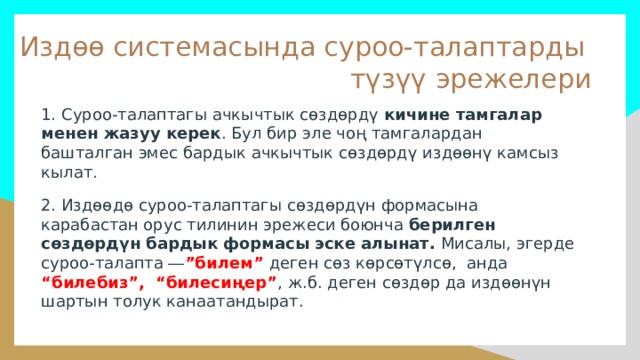 Издөө системасында суроо-талаптарды түзүү эрежелери 1. Суроо-талаптагы ачкычтык сөздөрдү кичине тамгалар менен жазуу керек . Бул бир эле чоң тамгалардан башталган эмес бардык ачкычтык сөздөрдү издөөнү камсыз кылат. 2. Издөөдө суроо-талаптагы сөздөрдүн формасына карабастан орус тилинин эрежеси боюнча берилген сөздөрдүн бардык формасы эске алынат. Мисалы, эгерде суроо-талапта ― ”билем”  деген сөз көрсөтүлсө, анда “билебиз”,   “билесиңер” , ж.б. деген сөздөр да издөөнүн шартын толук канаатандырат. 