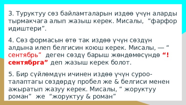 3. Туруктуу сөз байламталарын издөө үчүн аларды тырмакчага алып жазыш керек. Мисалы, “фарфор идиштери”. 4. Сөз формасын өтө так издөө үчүн сөздүн алдына илеп белгисин коюш керек. Мисалы, ― “ сентябрь” деген сөздү барыш жөндөмөсүндө “!сентябрга” деп жазыш керек болот. 5. Бир сүйлөмдүн ичинен издөө үчүн суроо-талаптагы сөздөрдү пробел же & белгиси менен ажыратып жазуу керек. Мисалы, “ жоруктуу роман” же “жоруктуу & роман” 