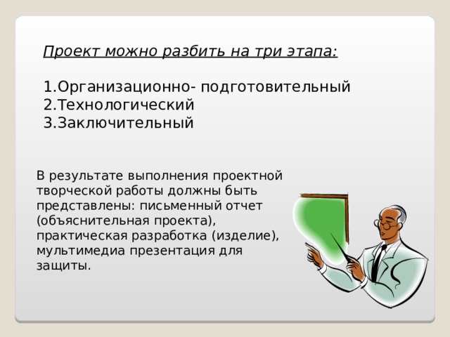 Проект можно разбить на три этапа: Организационно- подготовительный Технологический Заключительный  В результате выполнения проектной творческой работы должны быть представлены: письменный отчет (объяснительная проекта), практическая разработка (изделие), мультимедиа презентация для защиты. 