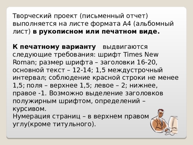 Творческий проект (письменный отчет) выполняется на листе формата А4 (альбомный лист) в рукописном или печатном виде. К печатному варианту выдвигаются следующие требования: шрифт Times New Roman ; размер шрифта – заголовки 1 6 -20, основной текст – 12-1 4 ; 1,5 междустрочный интервал; соблюдение красной строки не менее 1,5;  поля – верхнее 1,5; левое – 2; нижнее, правое -1. Возможно выделение заголовков полужирным шрифтом, определений – курсивом. Нумерация страниц – в верхнем правом углу(кроме титульного). 