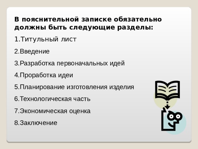 В пояснительной записке обязательно должны быть следующие разделы: Титульный лист Введение Разработка первоначальных идей Проработка идеи Планирование изготовления изделия Технологическая часть Экономическая оценка Заключение 