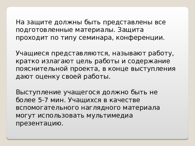 На защите должны быть представлены все подготовленные материалы. Защита проходит по типу семинара, конференции. Учащиеся представляются, называют работу, кратко излагают цель работы и содержание пояснительной проекта, в конце выступления дают оценку своей работы. Выступление учащегося должно быть не более 5-7 мин. Учащихся в качестве вспомогательного наглядного материала могут использовать мультимедиа презентацию. 