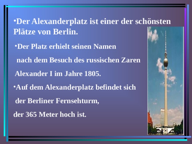 Der Alexanderplatz ist einer der schönsten Plätze von Berlin. Der Platz erhielt seinen Namen  nach dem Besuch des russischen Zaren Alexander I im Jahre 1805. Auf dem Alexanderplatz befindet sich  der Berliner Fernsehturm, der 365 Meter hoch ist.  