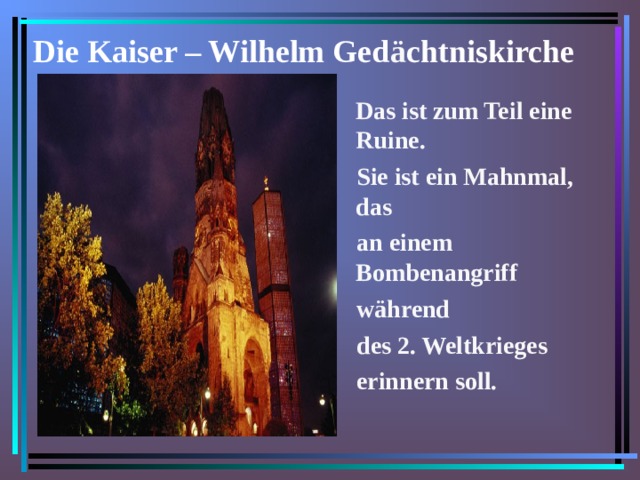 Die Kaiser – Wilhelm Ged ä chtniskirche  Das ist zum Teil eine Ruine.  Sie ist ein Mahnmal, das  an einem Bombenangriff  während  des 2. Weltkrieges  erinnern soll.  