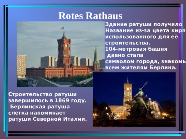  Rotes Rathaus Здание ратуши получило  Название  из-за цвета  кирпича, использованного для её строительства. 104-метровая башня  давно стала символом города, знакомым всем жителям Берлина. Строительство ратуши завершилось в 1869 году.  Берлинская ратуша слегка напоминает ратуши Северной Италии. 