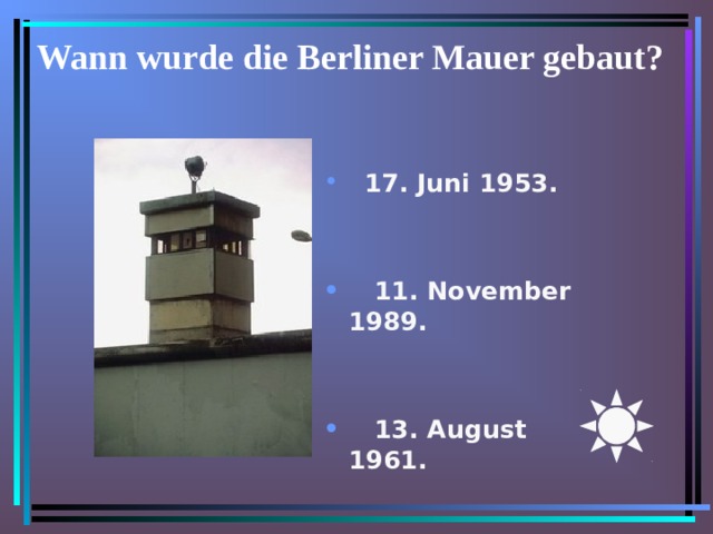 Wann wurde die Berliner Mauer gebaut?    17. Juni 1953.       11. November 1989.       13. August 1961. 