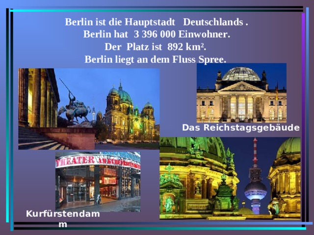 Berlin ist die Hauptstadt Deutschlands .  Berlin hat 3 396 000 Einwohner .  Der Platz ist 892 km ² .  Berlin liegt an dem Fluss Spree.  Das Reichstagsgeb ä ude Kurfürstendamm  