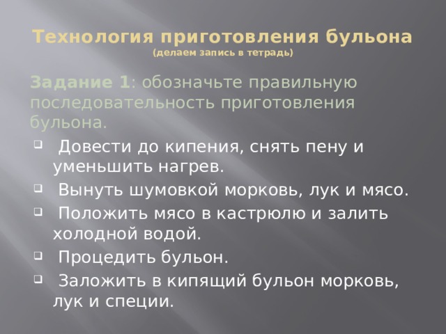 Технология приготовления бульона  (делаем запись в тетрадь) Задание 1 : обозначьте правильную последовательность приготовления бульона.  Довести до кипения, снять пену и уменьшить нагрев.  Вынуть шумовкой морковь, лук и мясо.  Положить мясо в кастрюлю и залить холодной водой.  Процедить бульон.  Заложить в кипящий бульон морковь, лук и специи.  