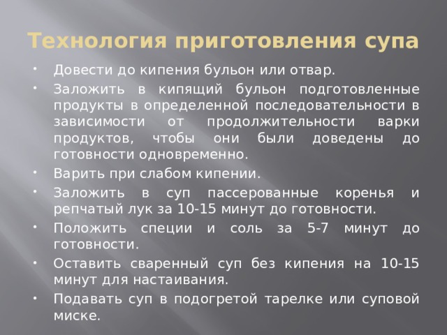 Технология приготовления супа Довести до кипения бульон или отвар. Заложить в кипящий бульон подготовленные продукты в определенной последовательности в зависимости от продолжительности варки продуктов, чтобы они были доведены до готовности одновременно. Варить при слабом кипении. Заложить в суп пассерованные коренья и репчатый лук за 10-15 минут до готовности. Положить специи и соль за 5-7 минут до готовности. Оставить сваренный суп без кипения на 10-15 минут для настаивания. Подавать суп в подогретой тарелке или суповой миске. 