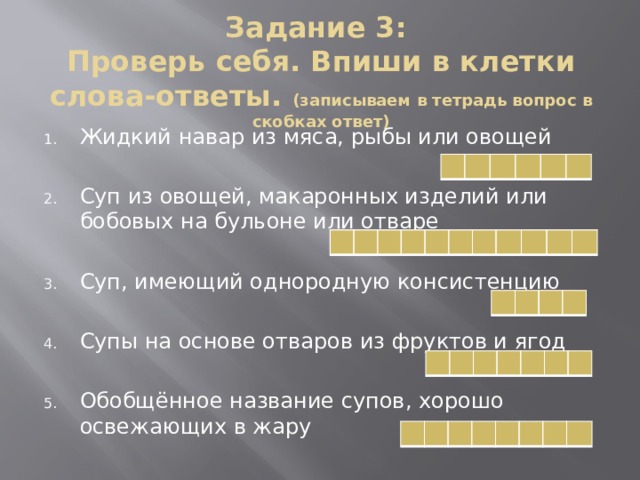 Задание 3:  Проверь себя. Впиши в клетки слова-ответы. (записываем в тетрадь вопрос в скобках ответ) Жидкий навар из мяса, рыбы или овощей Суп из овощей, макаронных изделий или бобовых на бульоне или отваре Суп, имеющий однородную консистенцию Супы на основе отваров из фруктов и ягод Обобщённое название супов, хорошо освежающих в жару                                                                         