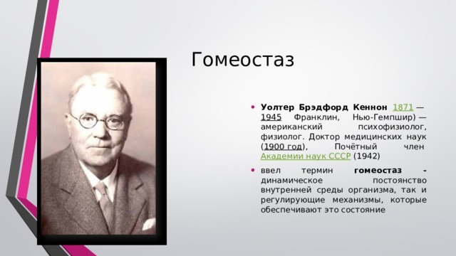 Гомеостаз Уолтер Брэдфорд Кеннон    1871  —  1945 Франклин, Нью-Гемпшир) — американский психофизиолог, физиолог. Доктор медицинских наук ( 1900 год ), Почётный член  Академии наук СССР  (1942) ввел термин гомеостаз - динамическое постоянство внутренней среды организма, так и регулирующие механизмы, которые обеспечивают это состояние В 1929 г. Уолтер Кэннон ввел термин гомеостаз . В настоящее время под гомеостазом понимают как динамическое постоянство внутренней среды организма, так и регулирующие механизмы, которые обеспечивают это состояние. Главная роль в поддержании гомеостаза принадлежит крови. В  