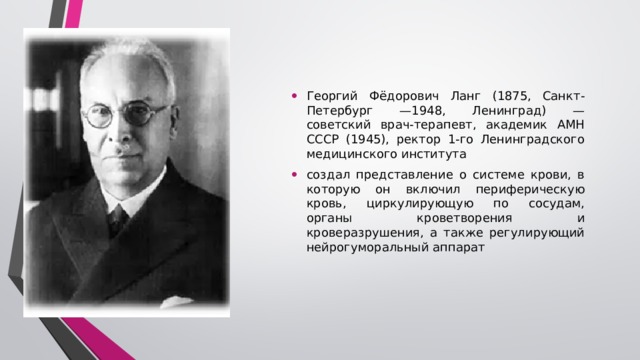 Георгий Фёдорович Ланг (1875, Санкт-Петербург —1948, Ленинград) — советский врач-терапевт, академик АМН СССР (1945), ректор 1-го Ленинградского медицинского института создал представление о системе крови, в которую он включил периферическую кровь, циркулирующую по сосудам, органы кроветворения и кроверазрушения, а также регулирующий нейрогуморальный аппарат 1939 г. Г.Ф. Ланг создал представление о системе крови, в которую он включил периферическую кровь, циркулирующую по сосудам, органы кроветворения и кроверазрушения, а также регулирующий нейрогуморальный аппарат.  